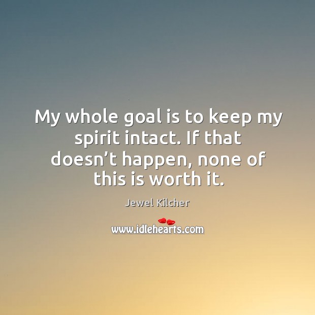 My whole goal is to keep my spirit intact. If that doesn’t happen, none of this is worth it. Jewel Kilcher Picture Quote