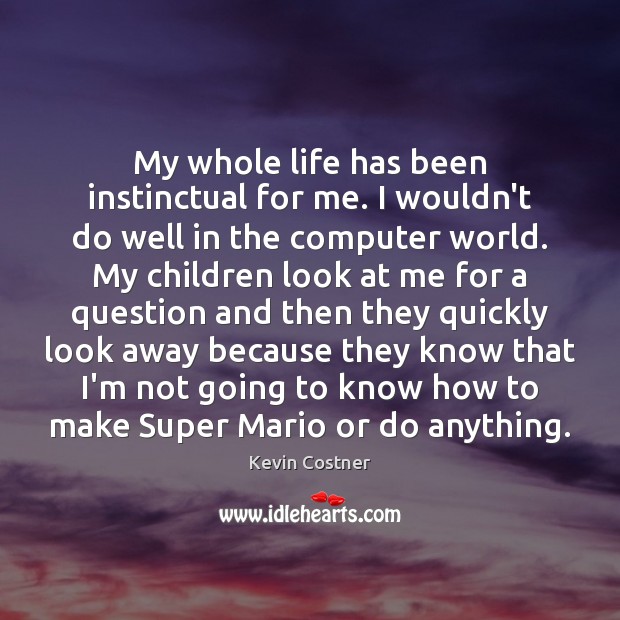 My whole life has been instinctual for me. I wouldn’t do well 