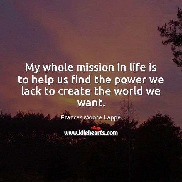 My whole mission in life is to help us find the power we lack to create the world we want. Frances Moore Lappé Picture Quote