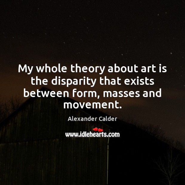 My whole theory about art is the disparity that exists between form, masses and movement. Alexander Calder Picture Quote