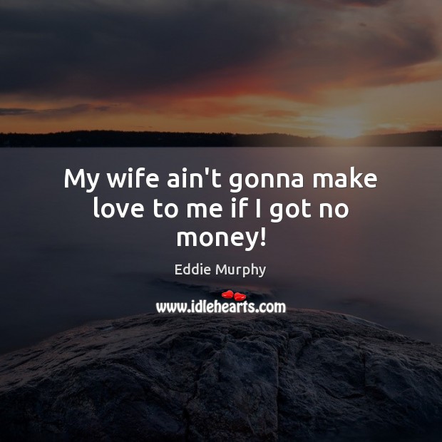 My wife ain’t gonna make love to me if I got no money! Image