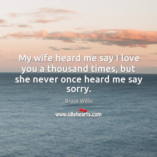 My wife heard me say I love you a thousand times, but she never once heard me say sorry. Image