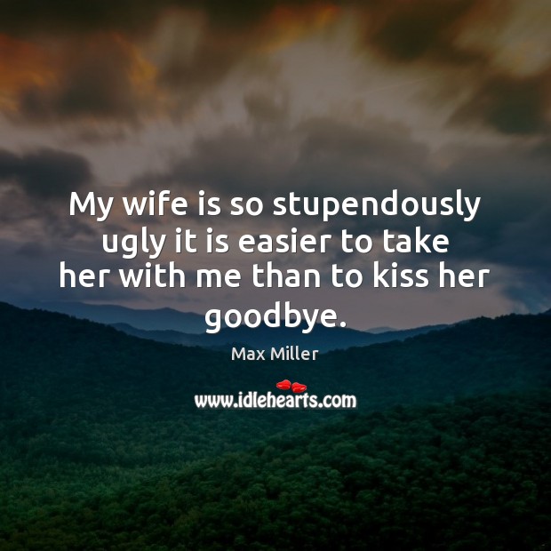 My wife is so stupendously ugly it is easier to take her with me than to kiss her goodbye. Goodbye Quotes Image