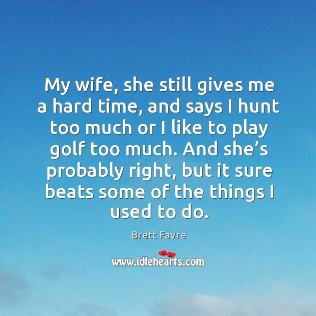 My wife, she still gives me a hard time, and says I hunt too much or I like to play golf too much. Brett Favre Picture Quote