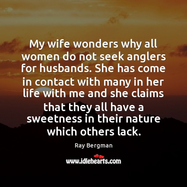 My wife wonders why all women do not seek anglers for husbands. Ray Bergman Picture Quote