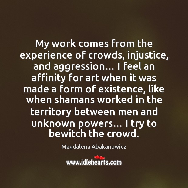 My work comes from the experience of crowds, injustice, and aggression… I Magdalena Abakanowicz Picture Quote