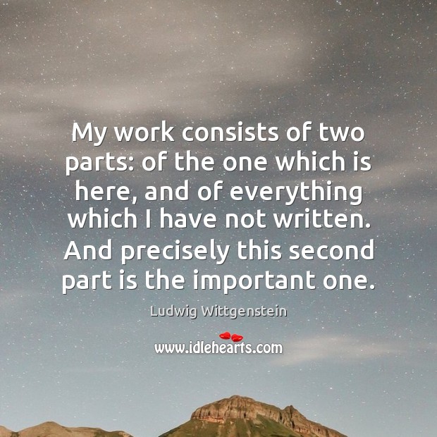 My work consists of two parts: of the one which is here, Ludwig Wittgenstein Picture Quote