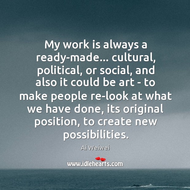 My work is always a ready-made… cultural, political, or social, and also Ai Weiwei Picture Quote