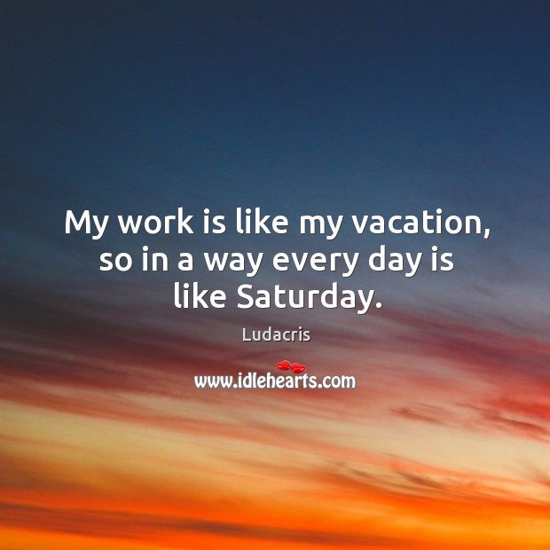 My work is like my vacation, so in a way every day is like saturday. Image