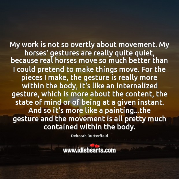 My work is not so overtly about movement. My horses’ gestures are Deborah Butterfield Picture Quote