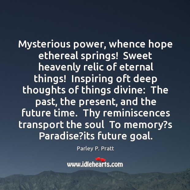 Mysterious power, whence hope ethereal springs!  Sweet heavenly relic of eternal things! Parley P. Pratt Picture Quote
