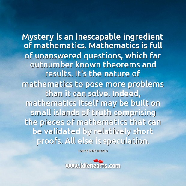 Mystery is an inescapable ingredient of mathematics. Mathematics is full of unanswered 