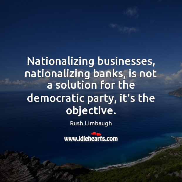 Nationalizing businesses, nationalizing banks, is not a solution for the democratic party, Rush Limbaugh Picture Quote