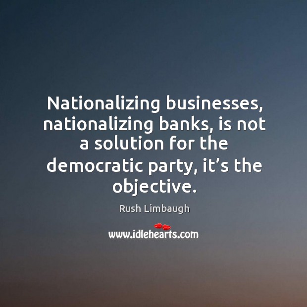 Nationalizing businesses, nationalizing banks, is not a solution for the democratic party, it’s the objective. Rush Limbaugh Picture Quote