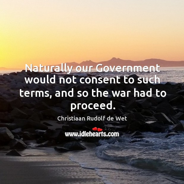 Naturally our government would not consent to such terms, and so the war had to proceed. Christiaan Rudolf de Wet Picture Quote