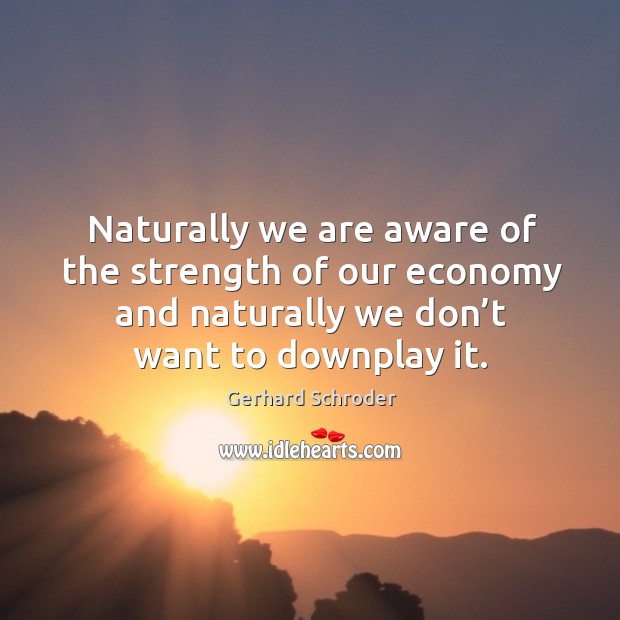 Naturally we are aware of the strength of our economy and naturally we don’t want to downplay it. Gerhard Schroder Picture Quote