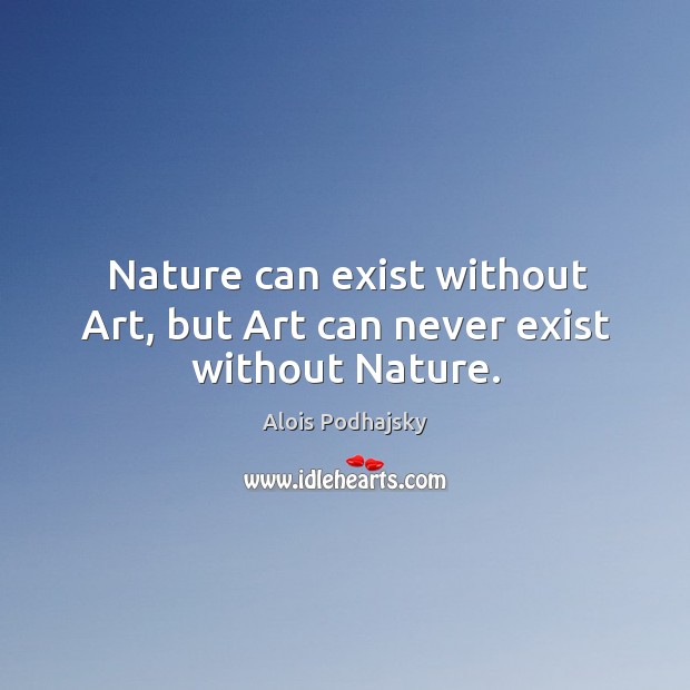 Nature can exist without Art, but Art can never exist without Nature. Image