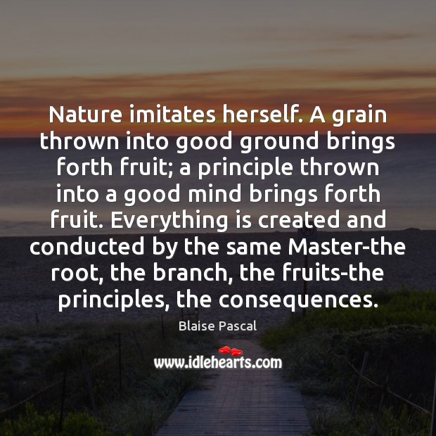 Nature imitates herself. A grain thrown into good ground brings forth fruit; Blaise Pascal Picture Quote