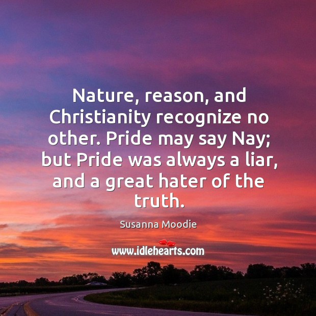 Nature, reason, and christianity recognize no other. Pride may say nay; but pride was always a liar, and a great hater of the truth. Susanna Moodie Picture Quote