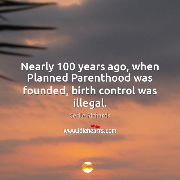Nearly 100 years ago, when Planned Parenthood was founded, birth control was illegal. Cecile Richards Picture Quote