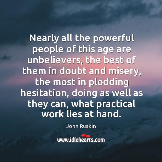 Nearly all the powerful people of this age are unbelievers, the best of them in doubt and misery. John Ruskin Picture Quote