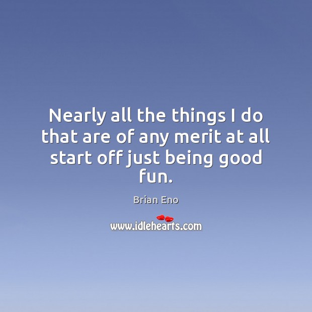 Nearly all the things I do that are of any merit at all start off just being good fun. Brian Eno Picture Quote