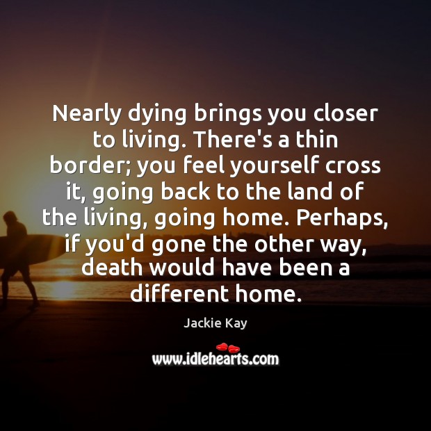 Nearly dying brings you closer to living. There’s a thin border; you 