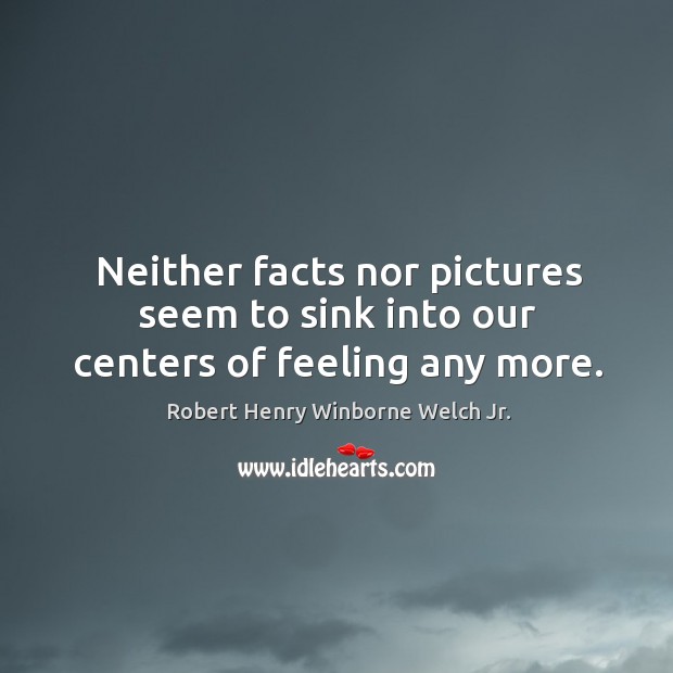 Neither facts nor pictures seem to sink into our centers of feeling any more. Robert Henry Winborne Welch Jr. Picture Quote