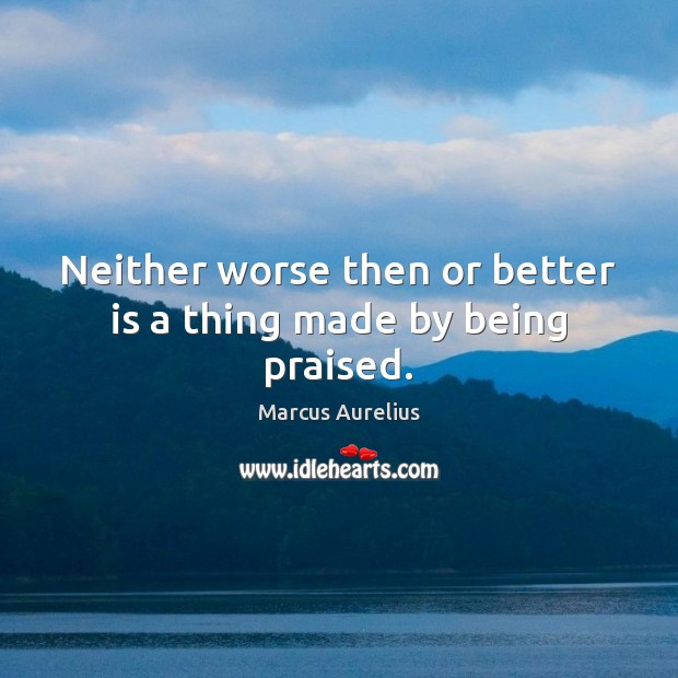 Neither worse then or better is a thing made by being praised. Marcus Aurelius Picture Quote
