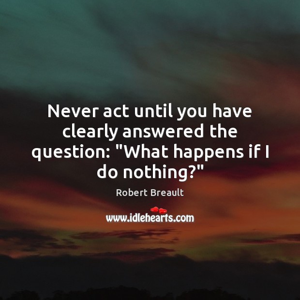 Never act until you have clearly answered the question: “What happens if I do nothing?” Robert Breault Picture Quote