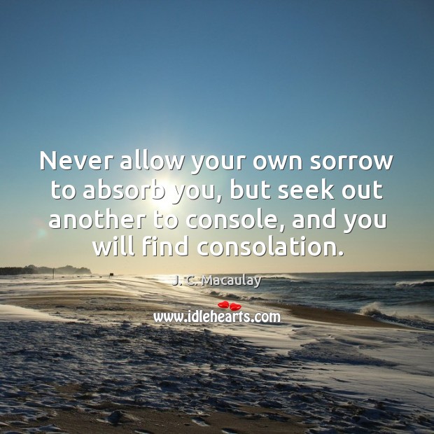 Never allow your own sorrow to absorb you, but seek out another 