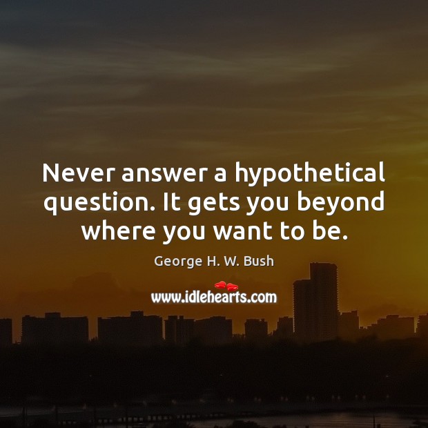 Never answer a hypothetical question. It gets you beyond where you want to be. George H. W. Bush Picture Quote