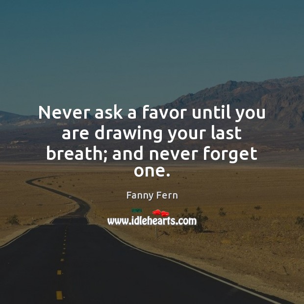 Never ask a favor until you are drawing your last breath; and never forget one. Fanny Fern Picture Quote