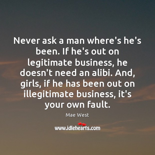 Never ask a man where’s he’s been. If he’s out on legitimate 