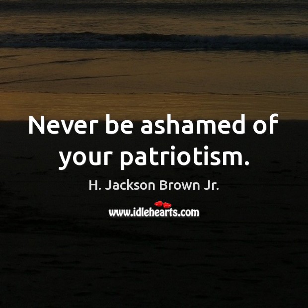Never be ashamed of your patriotism. H. Jackson Brown Jr. Picture Quote