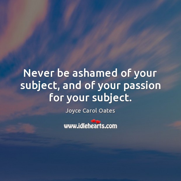 Never be ashamed of your subject, and of your passion for your subject. Joyce Carol Oates Picture Quote