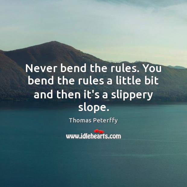 Never bend the rules. You bend the rules a little bit and then it’s a slippery slope. 