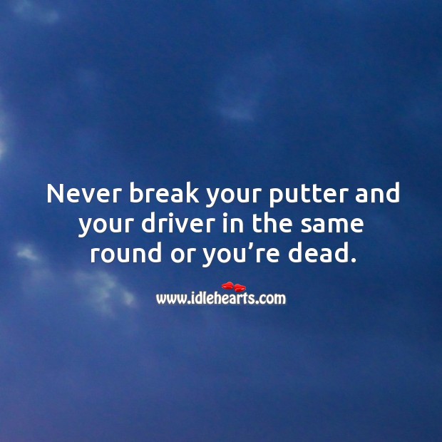 Never break your putter and your driver in the same round or you’re dead. Image
