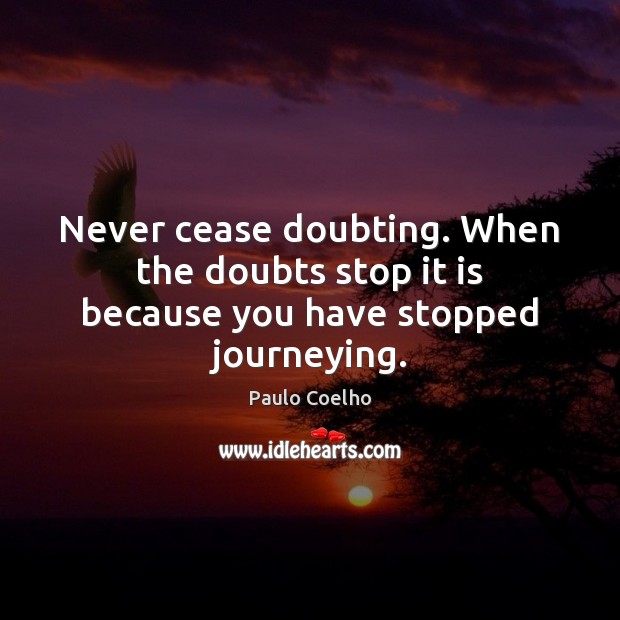 Never cease doubting. When the doubts stop it is because you have stopped journeying. 
