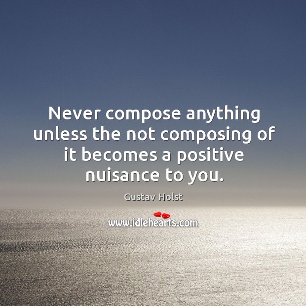 Never compose anything unless the not composing of it becomes a positive nuisance to you. Gustav Holst Picture Quote