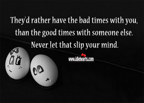 They’d rather have the bad times with you, than the good times with someone else. 