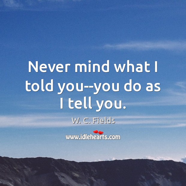 Never mind what I told you–you do as I tell you. W. C. Fields Picture Quote