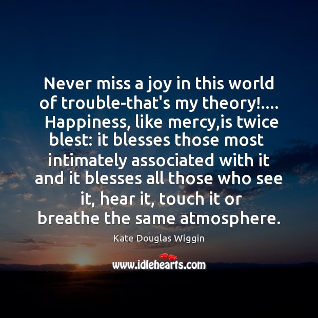 Never miss a joy in this world of trouble-that’s my theory!….  Happiness, Kate Douglas Wiggin Picture Quote
