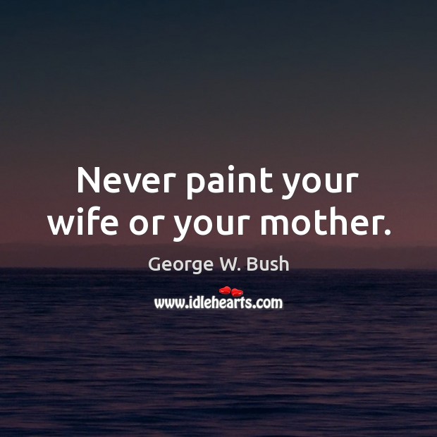 Never paint your wife or your mother. George W. Bush Picture Quote