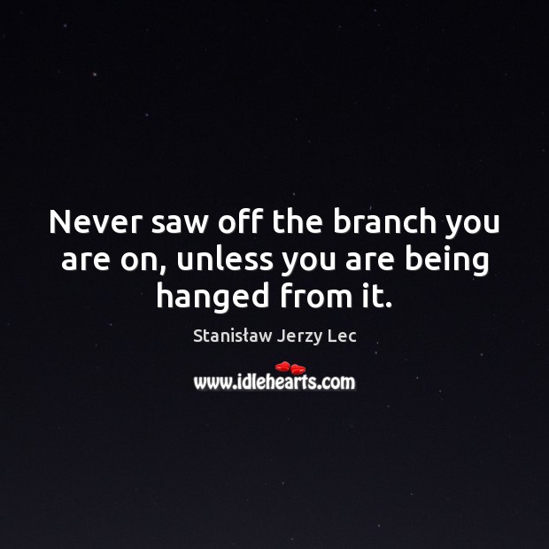 Never saw off the branch you are on, unless you are being hanged from it. Image