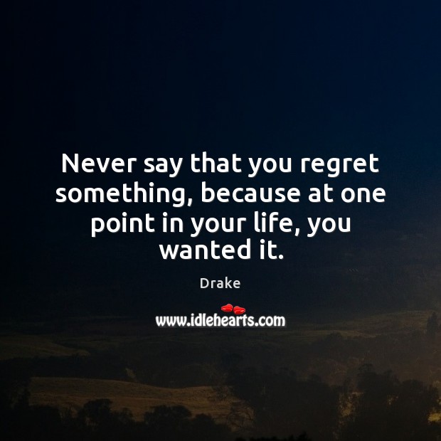 Never say that you regret something, because at one point in your life, you wanted it. Image