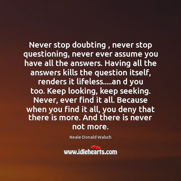 Never stop doubting , never stop questioning, never ever assume you have all 