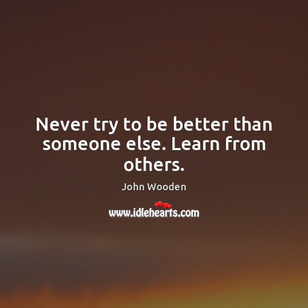 Never try to be better than someone else. Learn from others. John Wooden Picture Quote