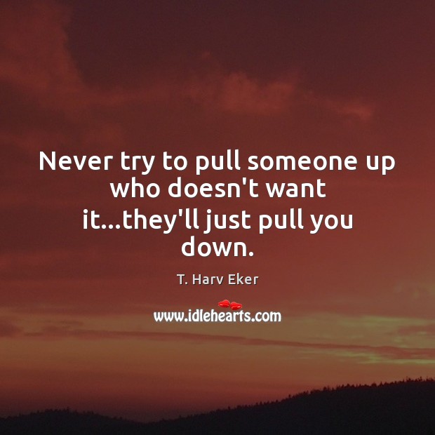 Never try to pull someone up who doesn’t want it…they’ll just pull you down. T. Harv Eker Picture Quote