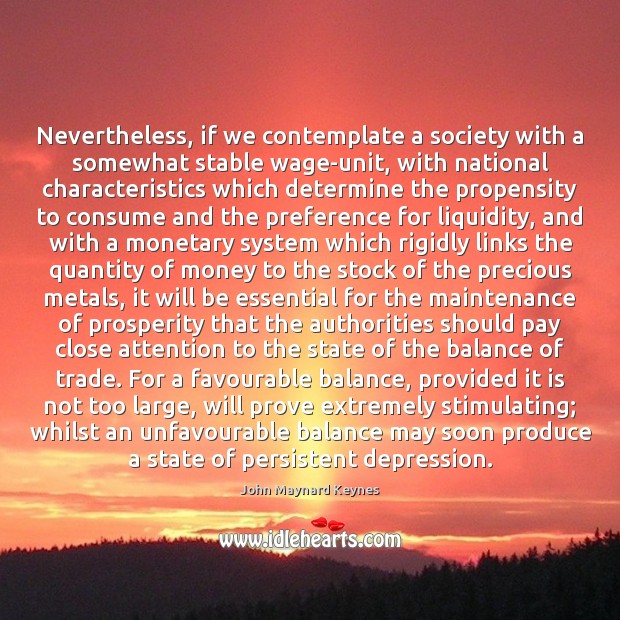 Nevertheless, if we contemplate a society with a somewhat stable wage-unit, with John Maynard Keynes Picture Quote